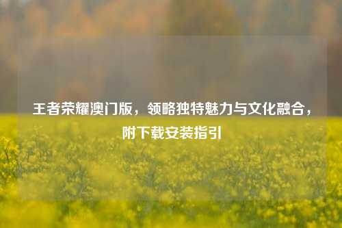 王者荣耀澳门版,领略独特魅力与文化融合,附下载安装指引