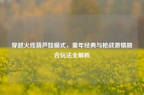 穿越火线葫芦娃模式,童年经典与枪战激情融合玩法全解析