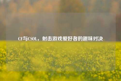 CF与CSOL，射击游戏爱好者的趣味对决