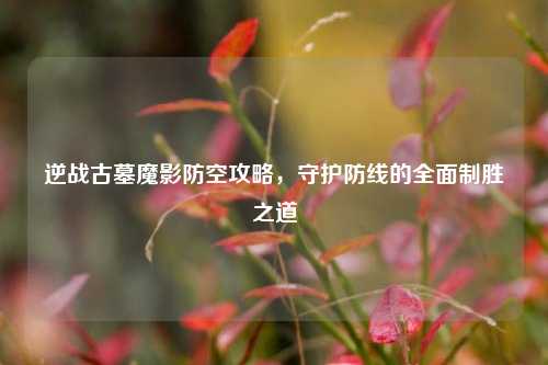逆战古墓魔影防空攻略,守护防线的全面制胜之道