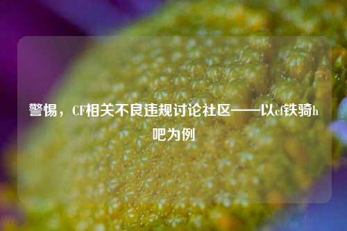 警惕，CF相关不良违规讨论社区——以cf铁骑h吧为例