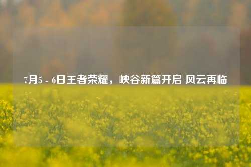 7月5 - 6日王者荣耀,峡谷新篇开启 风云再临