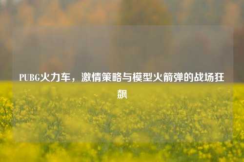 PUBG火力车,激情策略与模型火箭弹的战场狂飙