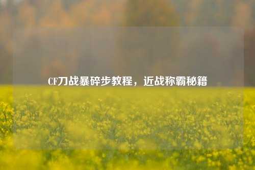 CF刀战暴碎步教程,近战称霸秘籍