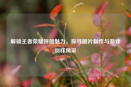 解锁王者荣耀拼图魅力，探寻图片制作与游戏别样风采