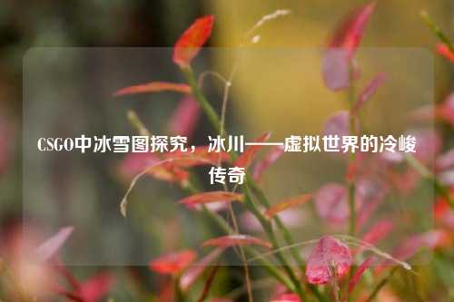 CSGO中冰雪图探究,冰川——虚拟世界的冷峻传奇