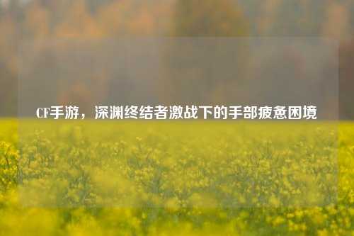 CF手游,深渊终结者激战下的手部疲惫困境