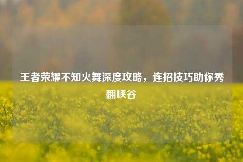 王者荣耀不知火舞深度攻略,连招技巧助你秀翻峡谷