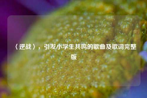 〈逆战〉，引发小学生共鸣的歌曲及歌词完整版
