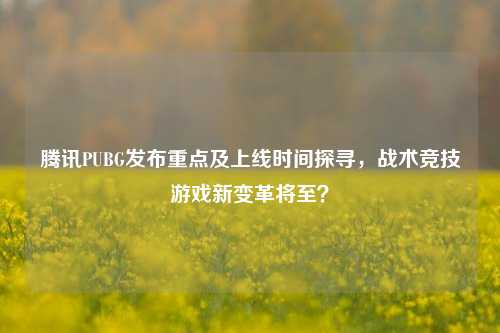 腾讯PUBG发布重点及上线时间探寻,战术竞技游戏新变革将至?