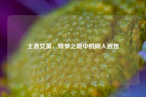 王者女英,绮梦之境中的同人遐想