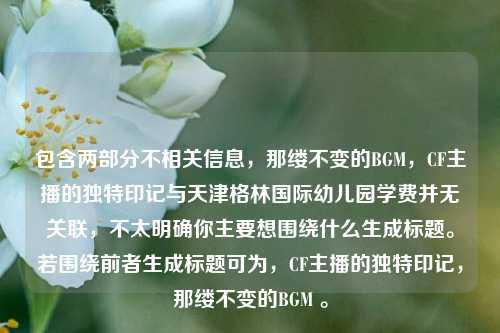 包含两部分不相关信息,那缕不变的BGM,CF主播的独特印记与天津格林国际幼儿园学费并无关联,不太明确你主要想围绕什么生成标题。若围绕前者生成标题可为,CF主播的独特印记,那缕不变的BGM 。