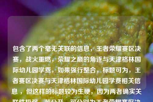 包含了两个毫无关联的信息，王者荣耀赛区决赛，战火重燃，荣耀之巅的角逐与天津格林国际幼儿园学费，如果强行整合，标题可为，王者赛区决赛与天津格林国际幼儿园学费相关信息 ，但这样的标题较为生硬，因为两者确实关联性极弱。若分开，可分别为王者荣耀赛区决赛，荣耀之巅战火重燃天津格林国际幼儿园学费情况 。