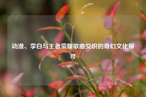 动漫、李白与王者荣耀歌曲交织的奇幻文化探寻