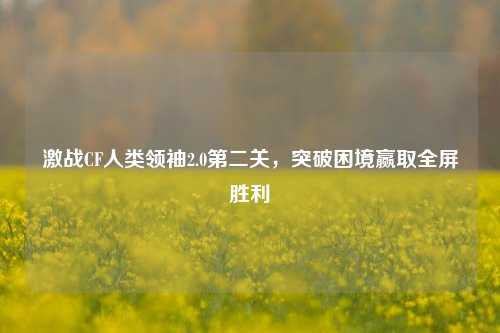 激战CF人类领袖2.0第二关,突破困境赢取全屏胜利