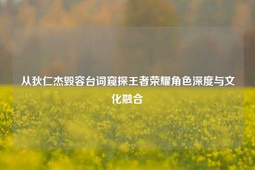 从狄仁杰毁容台词窥探王者荣耀角色深度与文化融合