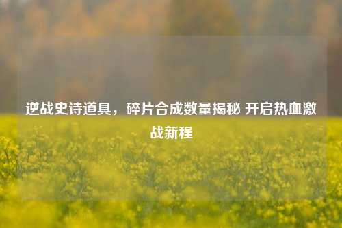 逆战史诗道具，碎片合成数量揭秘 开启热血激战新程