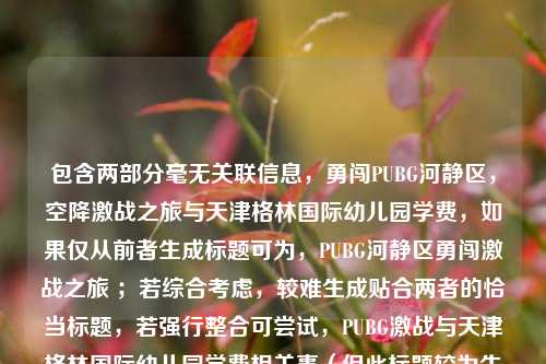 包含两部分毫无关联信息,勇闯PUBG河静区,空降激战之旅与天津格林国际幼儿园学费,如果仅从前者生成标题可为,PUBG河静区勇闯激战之旅 ;若综合考虑,较难生成贴合两者的恰当标题,若强行整合可尝试,PUBG激战与天津格林国际幼儿园学费相关事(但此标题较为生硬) 。建议你明确内容关联性等需求后进一步提问。