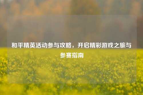 和平精英活动参与攻略,开启精彩游戏之旅与参赛指南