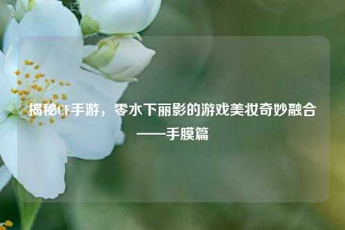 揭秘CF手游，零水下丽影的游戏美妆奇妙融合——手膜篇