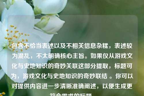 包含不恰当表述以及不相关信息杂糅,表述较为混乱,不太明确核心主旨。如果仅从游戏文化与史地知识的奇妙关联这部分提取,标题可为,游戏文化与史地知识的奇妙联结 。你可以对提供内容进一步清晰准确阐述,以便生成更符合需求的标题。