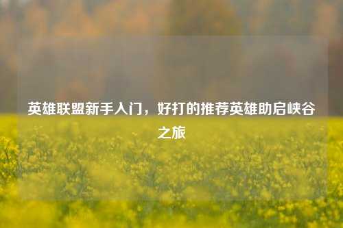 英雄联盟新手入门,好打的推荐英雄助启峡谷之旅