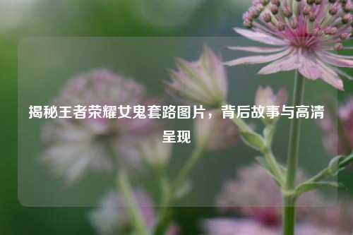 揭秘王者荣耀女鬼套路图片，背后故事与高清呈现