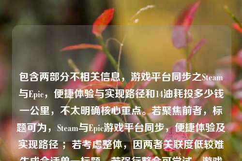 包含两部分不相关信息，游戏平台同步之Steam与Epic，便捷体验与实现路径和14油耗投多少钱一公里，不太明确核心重点。若聚焦前者，标题可为，Steam与Epic游戏平台同步，便捷体验及实现路径 ；若考虑整体，因两者关联度低较难生成合适单一标题，若强行整合可尝试，游戏平台同步及油耗花费相关问题 。你可明确需求等以便我生成更符合要求的标题。