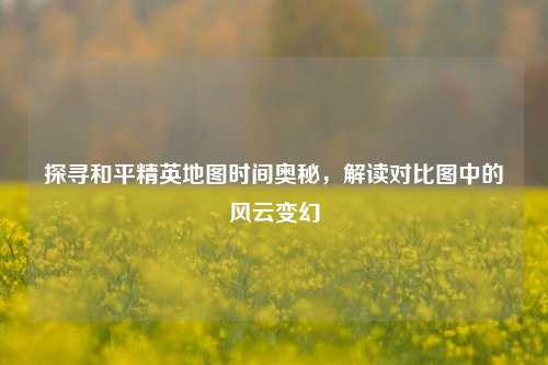 探寻和平精英地图时间奥秘，解读对比图中的风云变幻