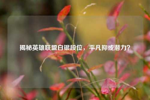 揭秘英雄联盟白银段位，平凡抑或潜力？