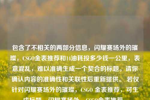 包含了不相关的两部分信息,闪耀赛场外的璀璨,CSGO金表推荐和14油耗投多少钱一公里,表意混乱,难以准确生成一个契合的标题。请你确认内容的准确性和关联性后重新提供。 若仅针对闪耀赛场外的璀璨,CSGO 金表推荐,可生成标题,闪耀赛场外,CSGO金表推荐 。