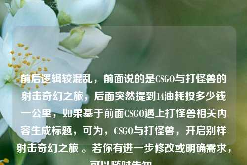 前后逻辑较混乱,前面说的是CSGO与打怪兽的射击奇幻之旅,后面突然提到14油耗投多少钱一公里,如果基于前面CSGO遇上打怪兽相关内容生成标题,可为,CSGO与打怪兽,开启别样射击奇幻之旅 。若你有进一步修改或明确需求,可以随时告知。
