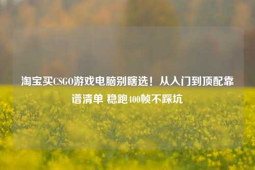 淘宝买CSGO游戏电脑别瞎选!从入门到顶配靠谱清单 稳跑400帧不踩坑