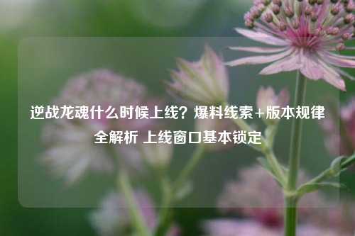逆战龙魂什么时候上线?爆料线索+版本规律全解析 上线窗口基本锁定