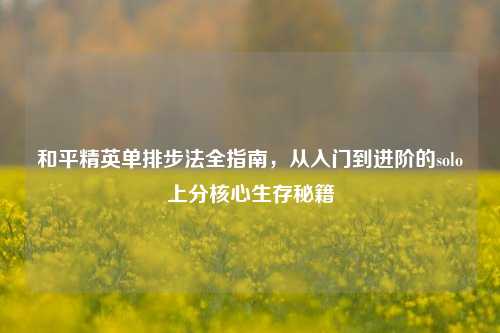 和平精英单排步法全指南，从入门到进阶的solo上分核心生存秘籍