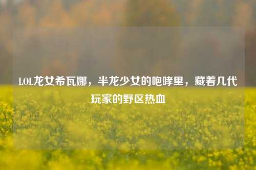 LOL龙女希瓦娜,半龙少女的咆哮里,藏着几代玩家的野区热血