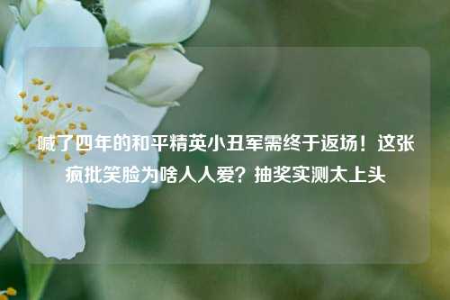 喊了四年的和平精英小丑军需终于返场!这张疯批笑脸为啥人人爱?抽奖实测太上头
