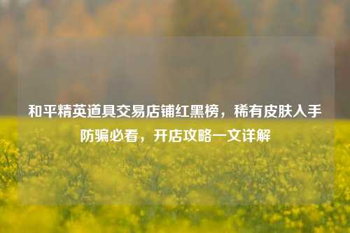 和平精英道具交易店铺红黑榜，稀有皮肤入手防骗必看，开店攻略一文详解
