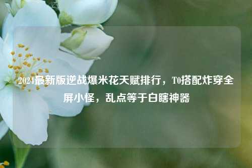 2024最新版逆战爆米花天赋排行，T0搭配炸穿全屏小怪，乱点等于白瞎神器