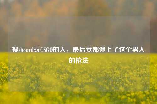 搜shourd玩CSGO的人,最后竟都迷上了这个男人的枪法