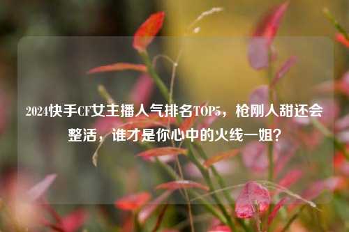 2024快手CF女主播人气排名TOP5,枪刚人甜还会整活,谁才是你心中的火线一姐?