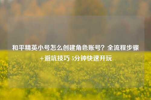 和平精英小号怎么创建角色账号？全流程步骤+避坑技巧 5分钟快速开玩