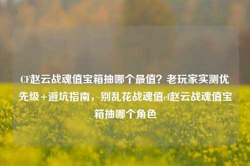 CF赵云战魂值宝箱抽哪个最值?老玩家实测优先级+避坑指南,别乱花战魂值cf赵云战魂值宝箱抽哪个角色