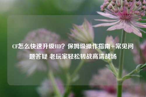 CF怎么快速升级HD?保姆级操作指南+常见问题答疑 老玩家轻松转战高清战场