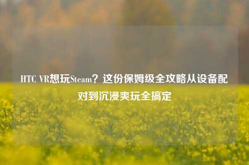 HTC VR想玩Steam？这份保姆级全攻略从设备配对到沉浸爽玩全搞定