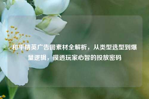 和平精英广告图素材全解析,从类型选型到爆量逻辑,摸透玩家心智的投放密码