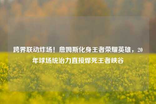 跨界联动炸场！詹姆斯化身王者荣耀英雄，20年球场统治力直接焊死王者峡谷