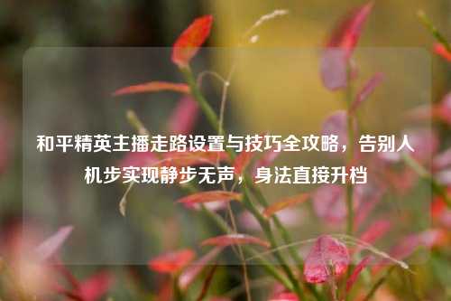 和平精英主播走路设置与技巧全攻略,告别人机步实现静步无声,身法直接升档