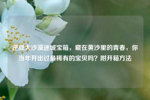 逆战大沙漠迷城宝箱,藏在黄沙里的青春,你当年开出过最稀有的宝贝吗?附开箱方法