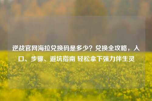 逆战官网海拉兑换码是多少?兑换全攻略,入口、步骤、避坑指南 轻松拿下强力伴生灵